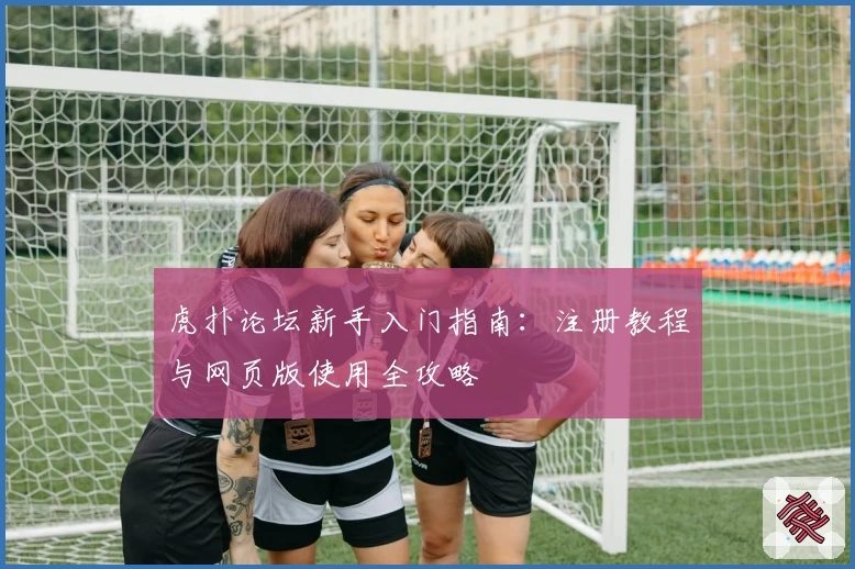 虎扑论坛新手入门指南:注册教程与网页版使用全攻略