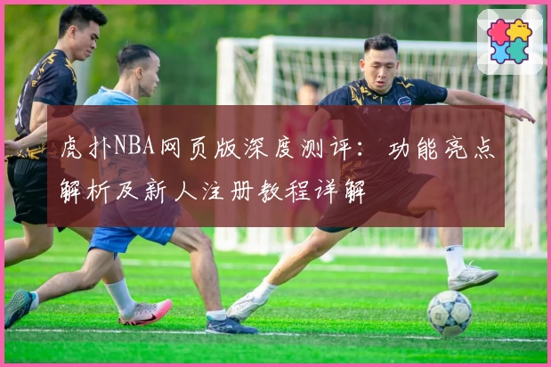 虎扑NBA网页版深度测评：功能亮点解析及新人注册教程详解