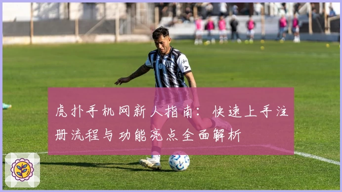 虎扑手机网新人指南:快速上手注册流程与功能亮点全面解析