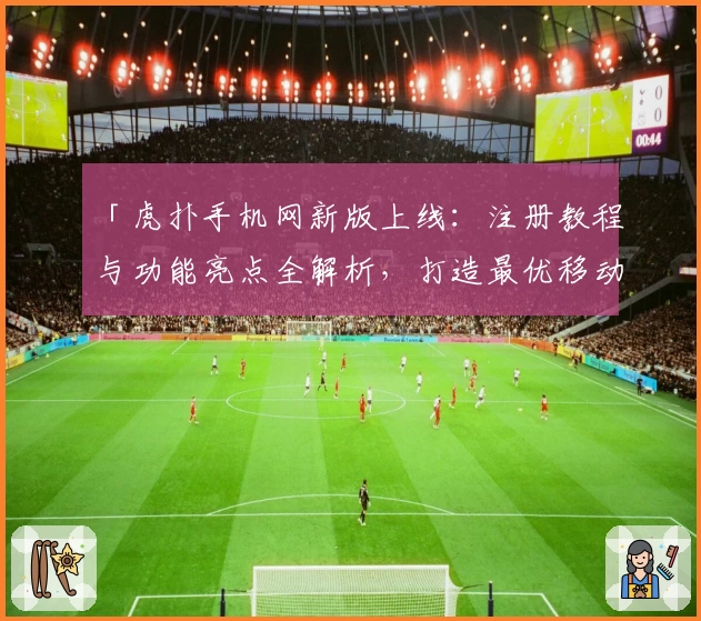 「虎扑手机网新版上线：注册教程与功能亮点全解析，打造最优移动端体育社区体验」
