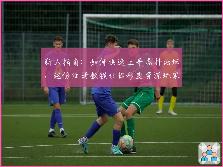 新人指南：如何快速上手虎扑论坛，这份注册教程让你秒变资深玩家