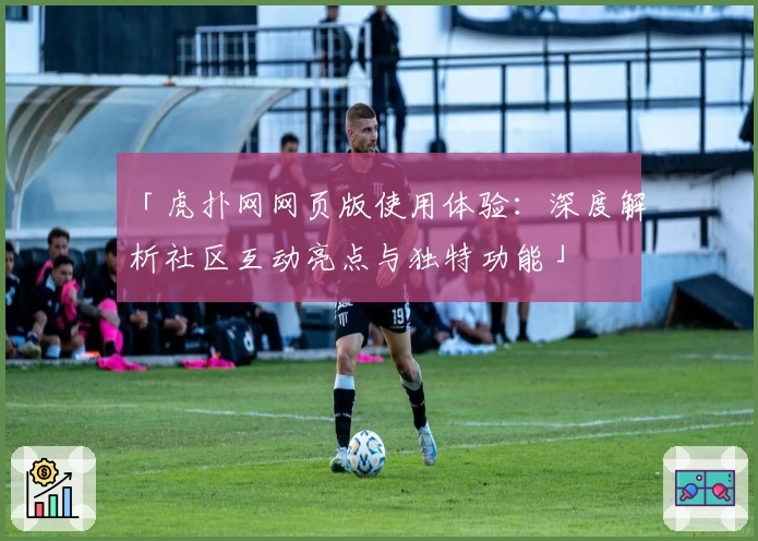 「虎扑网网页版使用体验：深度解析社区互动亮点与独特功能」
