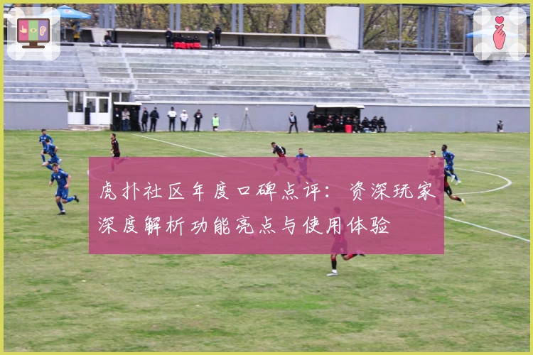 虎扑社区年度口碑点评：资深玩家深度解析功能亮点与使用体验