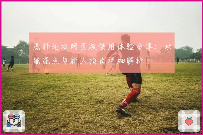 虎扑论坛网页版使用体验分享：功能亮点与新人指南详细解析