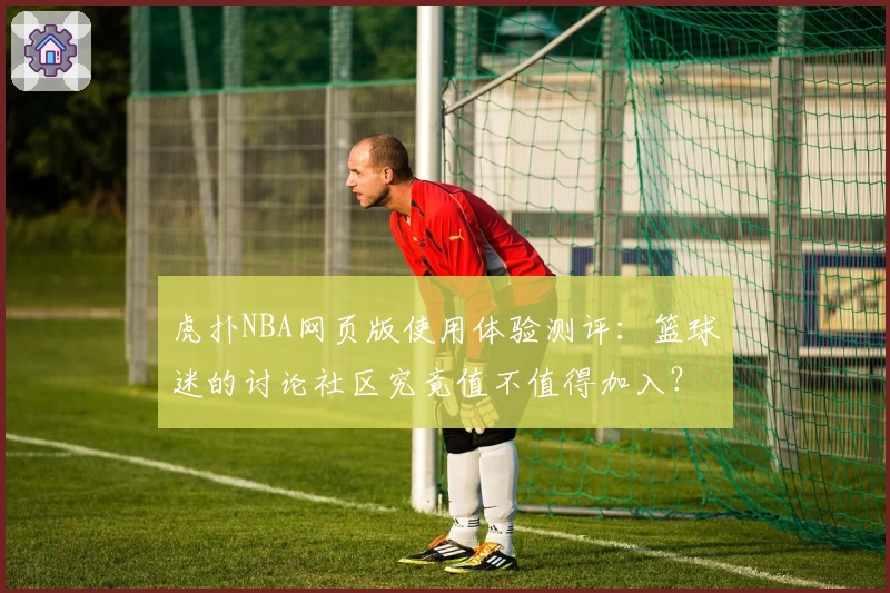 虎扑NBA网页版使用体验测评：篮球迷的讨论社区究竟值不值得加入？