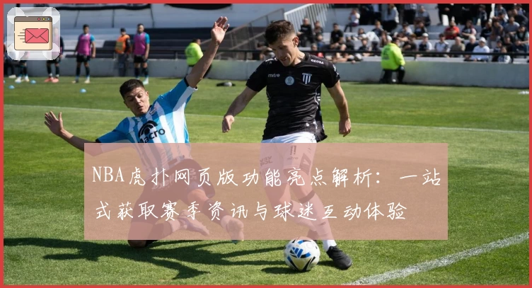 NBA虎扑网页版功能亮点解析：一站式获取赛季资讯与球迷互动体验