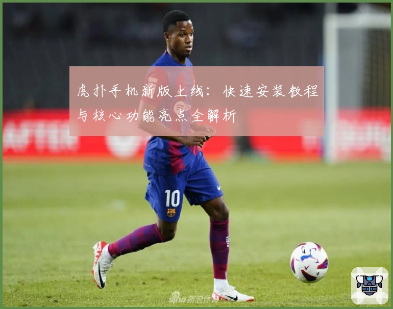 虎扑手机新版上线：快速安装教程与核心功能亮点全解析