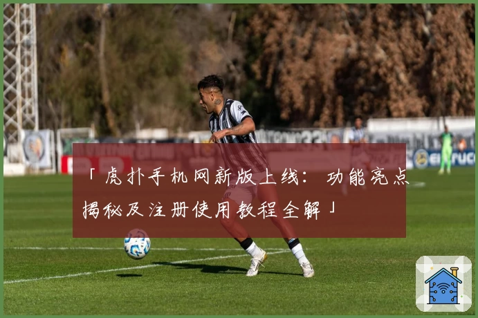 「虎扑手机网新版上线：功能亮点揭秘及注册使用教程全解」
