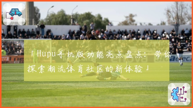 「Hupu手机版功能亮点盘点：带你探索潮流体育社区的新体验」