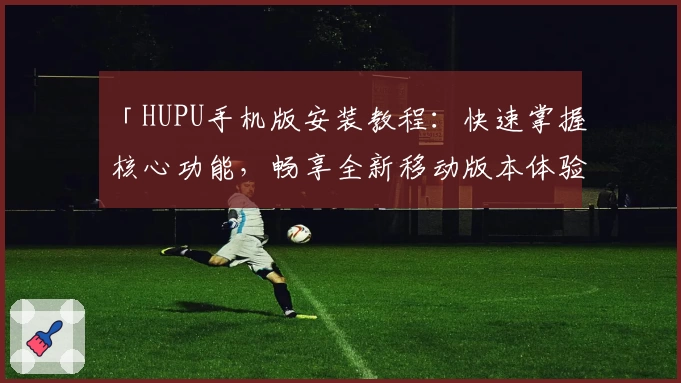 「HUPU手机版安装教程：快速掌握核心功能，畅享全新移动版本体验」