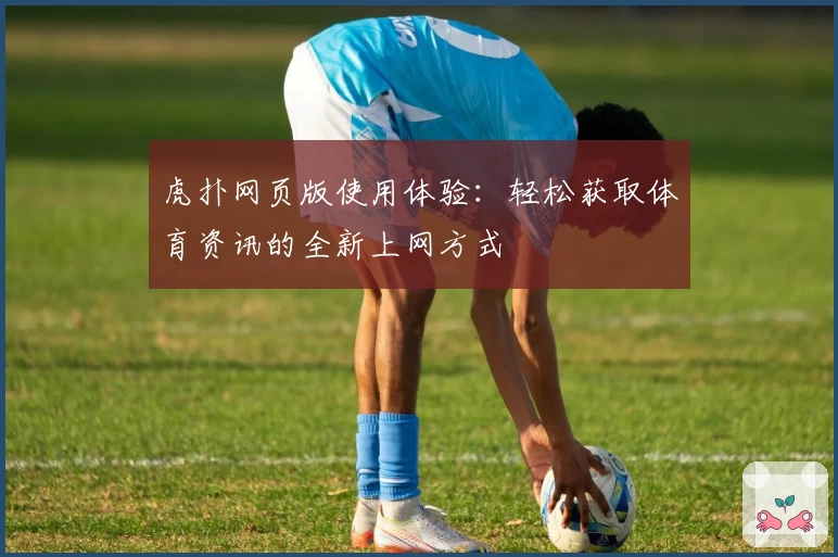 虎扑网页版使用体验：轻松获取体育资讯的全新上网方式