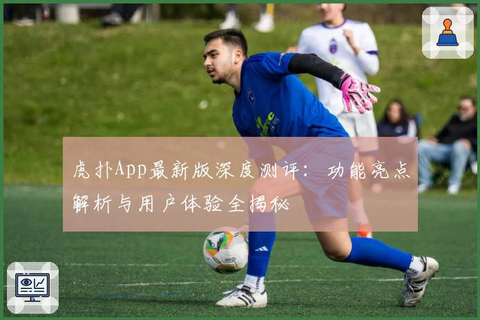 虎扑App最新版深度测评：功能亮点解析与用户体验全揭秘