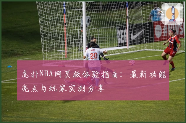 虎扑NBA网页版体验指南：最新功能亮点与玩家实测分享