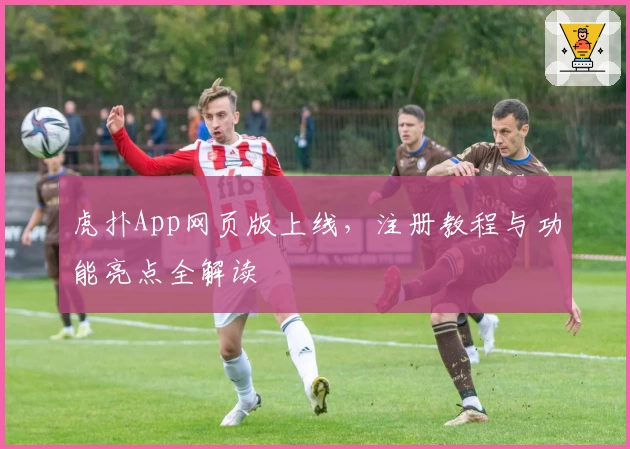 虎扑App网页版上线，注册教程与功能亮点全解读