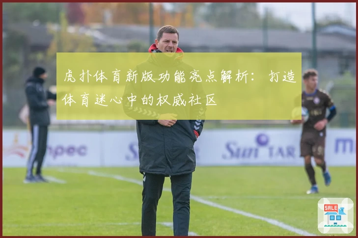 虎扑体育新版功能亮点解析：打造体育迷心中的权威社区