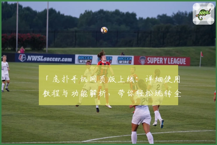 「虎扑手机网页版上线：详细使用教程与功能解析，带你轻松玩转全新体验」