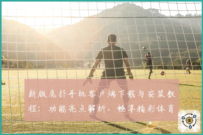 新版虎扑手机客户端下载与安装教程：功能亮点解析，畅享精彩体育社区体验