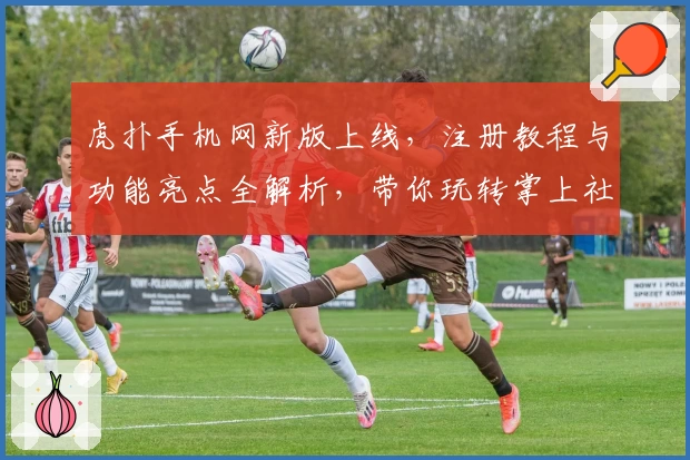 虎扑手机网新版上线，注册教程与功能亮点全解析，带你玩转掌上社区新体验