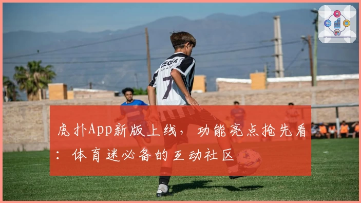 虎扑App新版上线，功能亮点抢先看：体育迷必备的互动社区