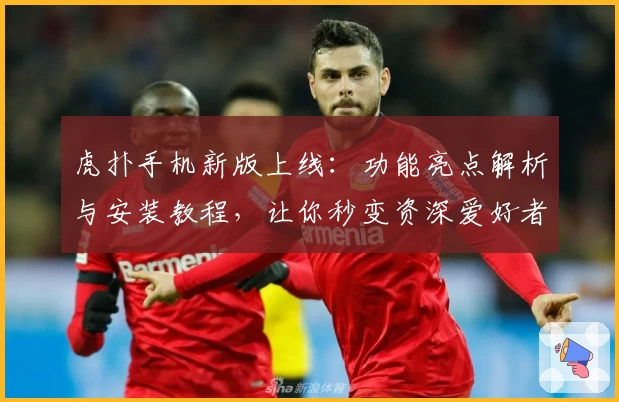 虎扑手机新版上线：功能亮点解析与安装教程，让你秒变资深爱好者