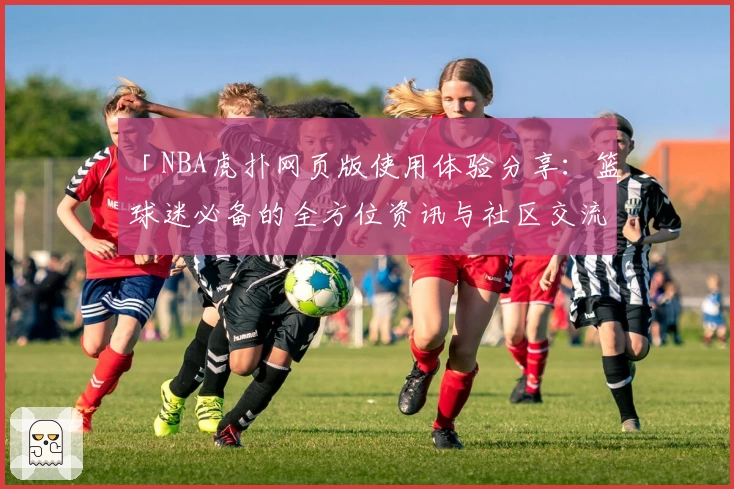 「NBA虎扑网页版使用体验分享：篮球迷必备的全方位资讯与社区交流平台」