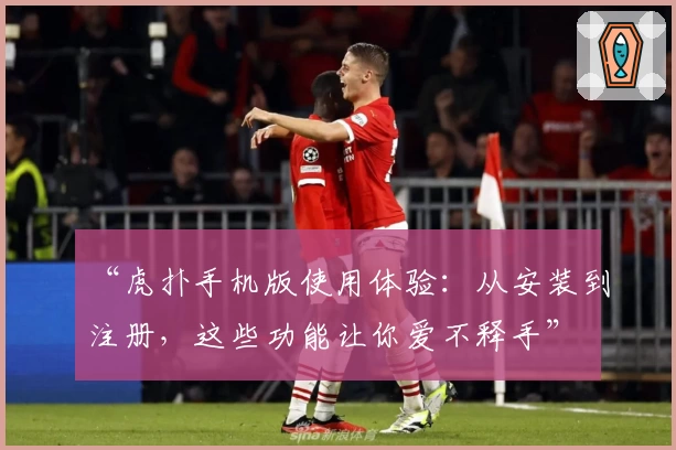 “虎扑手机版使用体验：从安装到注册，这些功能让你爱不释手”