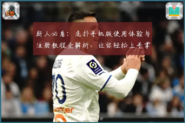 新人必看：虎扑手机版使用体验与注册教程全解析，让你轻松上手掌握核心功能