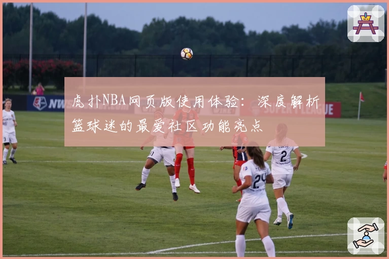 虎扑NBA网页版使用体验：深度解析篮球迷的最爱社区功能亮点