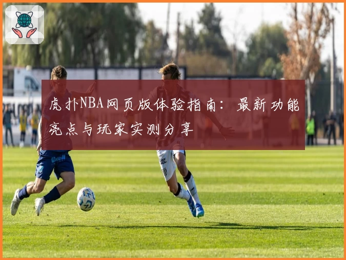 虎扑NBA网页版体验指南：最新功能亮点与玩家实测分享