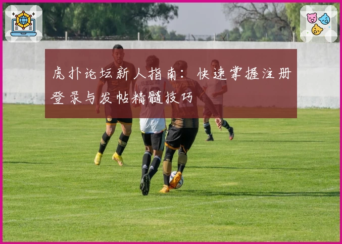 虎扑论坛新人指南：快速掌握注册登录与发帖精髓技巧