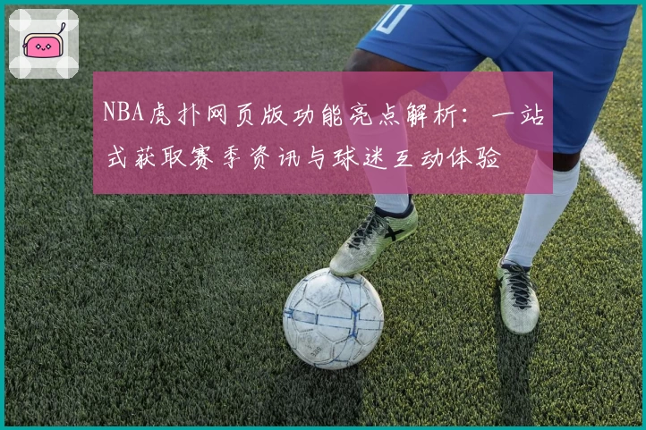 NBA虎扑网页版功能亮点解析：一站式获取赛季资讯与球迷互动体验