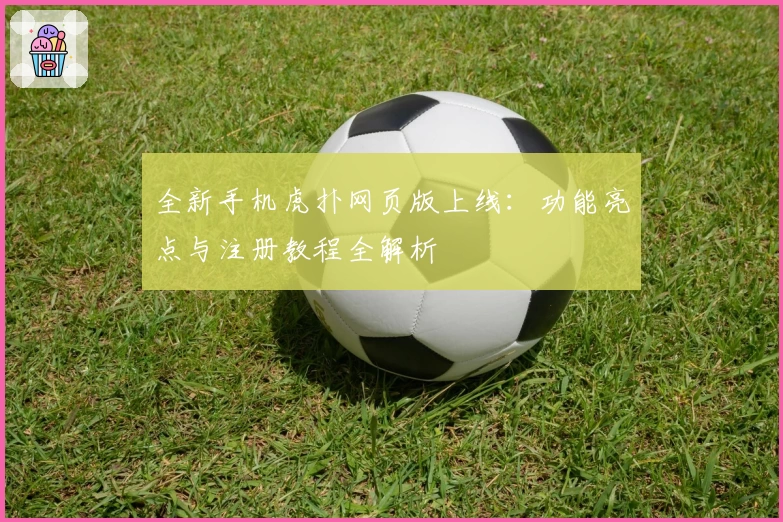 全新手机虎扑网页版上线：功能亮点与注册教程全解析