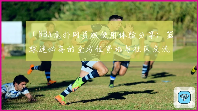 「NBA虎扑网页版使用体验分享：篮球迷必备的全方位资讯与社区交流平台」