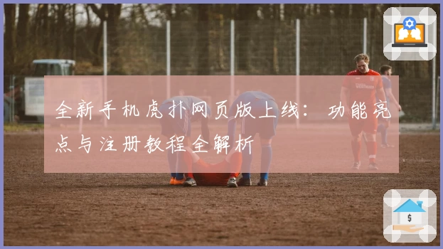 全新手机虎扑网页版上线：功能亮点与注册教程全解析